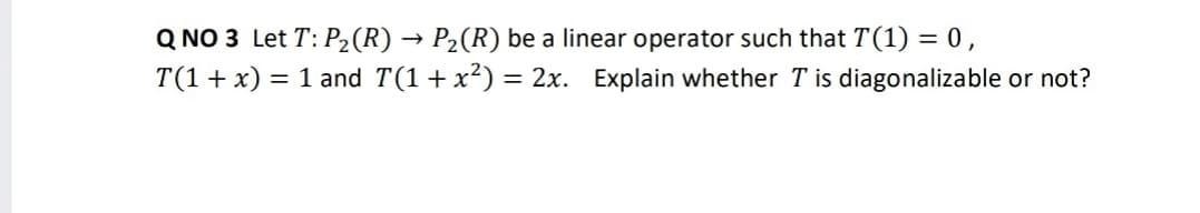 Q NO 3 Let T: P2(R) → P2(R) be a linear operator such that T(1) = 0,
T(1 + x) = 1 and T(1+x²) = 2x. Explain whether T is diagonalizable or not?
%3D
