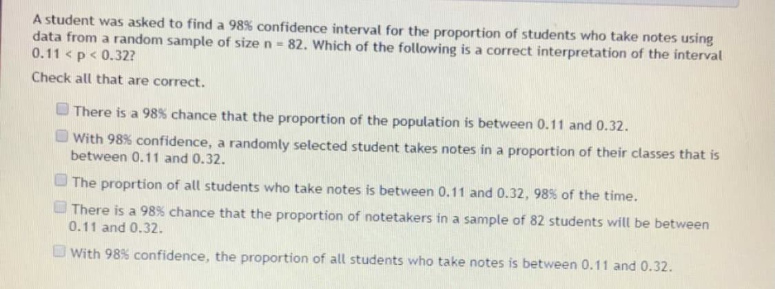 A student was asked to find a 98% confidence interval for the proportion of students who take notes using
data from a random sample of size n =82. Which of the following is a correct interpretation of the interval
0.11 < p< 0.32?
Check all that are correct.
There is a 98% chance that the proportion of the population is between 0.11 and 0.32.
With 98% confidence, a randomly selected student takes notes in a proportion of their classes that is
between 0.11 and 0.32.
U The proprtion of all students who take notes is between 0.11 and 0.32, 98% of the time.
There is a 98% chance that the proportion of notetakers in a sample of 82 students will be between
0.11 and 0.32.
O With 98% confidence, the proportion of all students who take notes is between 0.11 and 0.32.
