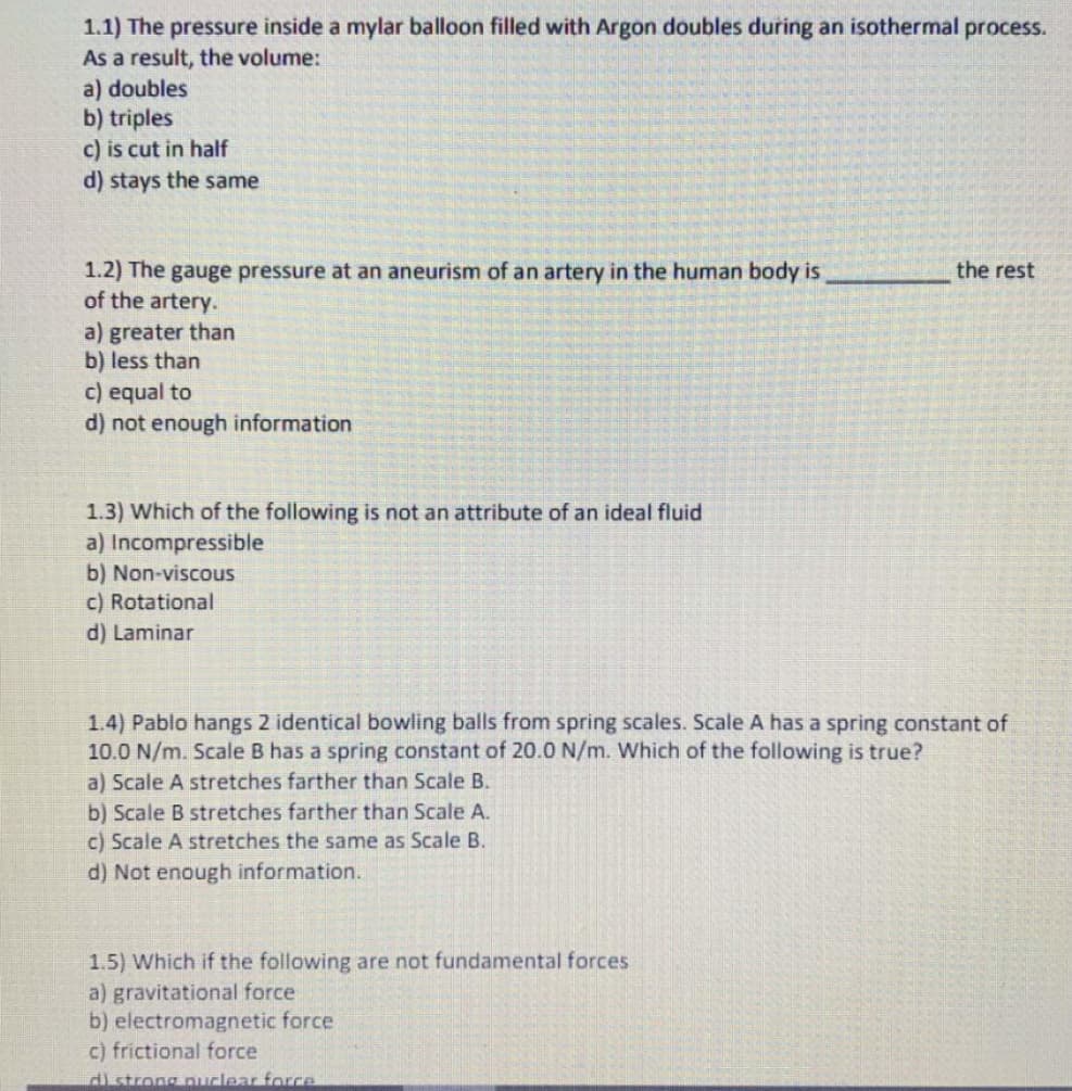 1.1) The pressure inside a mylar balloon filled with Argon doubles during an isothermal process.
As a result, the volume:
a) doubles
b) triples
c) is cut in half
d) stays the same
1.2) The gauge pressure at an aneurism of an artery in the human body is
of the artery.
the rest
a) greater than
b) less than
c) equal to
d) not enough information
1.3) Which of the following is not an attribute of an ideal fluid
a) Incompressible
b) Non-viscous
c) Rotational
d) Laminar
1.4) Pablo hangs 2 identical bowling balls from spring scales. Scale A has a spring constant of
10.0 N/m. Scale B has a spring constant of 20.0 N/m. Which of the following is true?
a) Scale A stretches farther than Scale B.
b) Scale B stretches farther than Scale A.
c) Scale A stretches the same as Scale B.
d) Not enough information.
1.5) Which if the following are not fundamental forces
a) gravitational force
b) electromagnetic force
c) frictional force
di strong nuclear force

