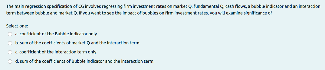The main regression specification of CG involves regressing firm investment rates on market Q, fundamental Q, cash flows, a bubble indicator and an interaction
term between bubble and market Q. If you want to see the impact of bubbles on firm investment rates, you will examine significance of
Select one:
O a. coefficient of the Bubble indicator only
O b. sum of the coefficients of market Q and the interaction term.
O c. coefficient of the interaction term only
O d. sum of the coefficients of Bubble indicator and the interaction term.
