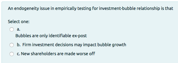 An endogeneity issue in empirically testing for investment-bubble relationship is that
Select one:
a.
Bubbles are only identifiable ex-post
b. Firm investment decisions may impact bubble growth
c. New shareholders are made worse off
