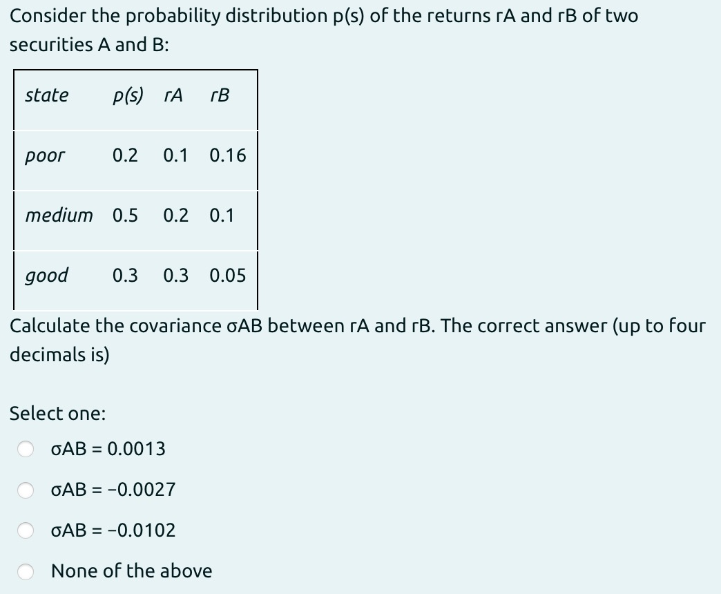 Consider the probability distribution p(s) of the returns rA and rB of two
securities A and B:
state
p(s) rA
rB
роог
0.2
0.1
0.16
medium 0.5
0.2
0.1
доod
0.3
0.3
0.05
Calculate the covariance oAB between rA and rB. The correct answer (up to four
decimals is)
Select one:
GAB = 0.0013
GAB = -0.0027
GAB = -0.0102
None of the above

