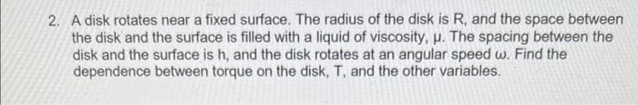 2. A disk rotates near a fixed surface. The radius of the disk is R, and the space between
the disk and the surface is filled with a liquid of viscosity, u. The spacing between the
disk and the surface is h, and the disk rotates at an angular speed w. Find the
dependence between torque on the disk, T, and the other variables.