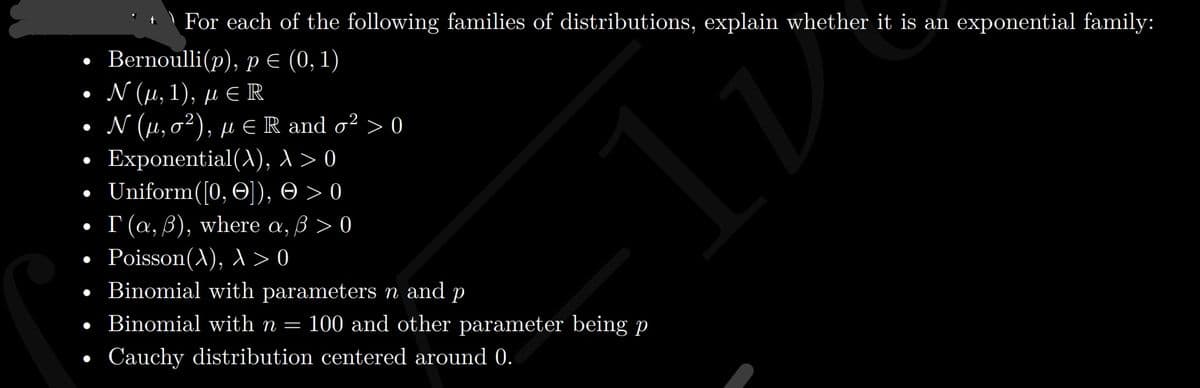 | For each of the following families of distributions, explain whether it is an exponential family:
• Bernoulli(p), pE (0, 1)
. Ν (μ, 1), μ R
• N (µ,0²), µ E R and o² > 0
• Exponential(A), 1 > 0
. Uniform( [0, Θ]), Θ>0
Г (а, В), where a, B > 0
Poisson(A), A > 0
• Binomial with parameters n and p
• Binomial with n =
100 and other parameter being p
Cauchy distribution centered around 0.
