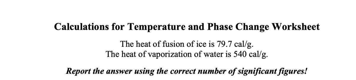 Calculations for Temperature and Phase Change Worksheet
The heat of fusion of ice is 79.7 cal/g.
The heat of vaporization of water is 540 cal/g.
Report the answer using the correct number of significant figures!