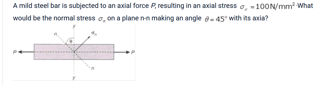A mild steel bar is subjected to an axial force P, resulting in an axial stress ♂ =100N/mm² What
would be the normal stress
on a plane n-n making an angle = 45° with its axia?