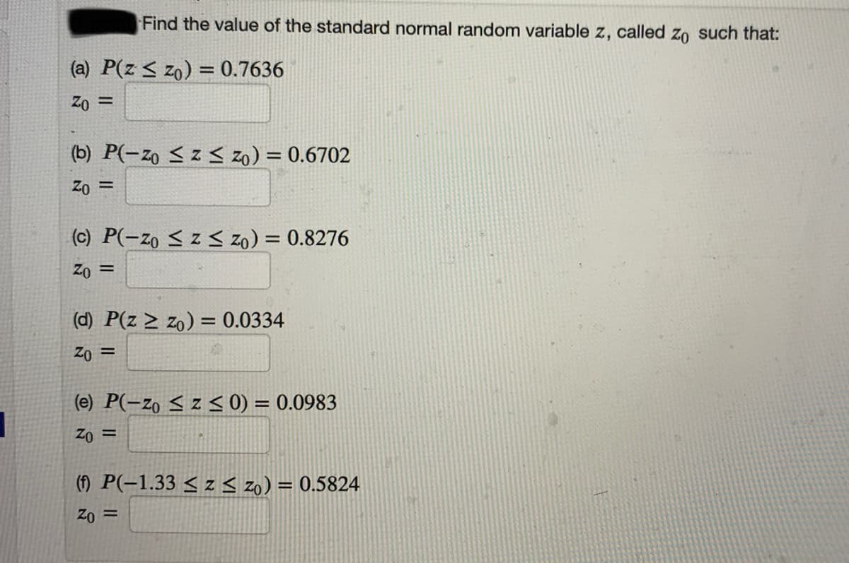 Find the value of the standard normal random variable z, called zo such that:
(a) P(z < zo) = 0.7636
Zo =
%3D
(b) P(-zo < z < zo) = 0.6702
Zo =
(c) P(-zo < z < zo) = 0.8276
%3D
Zo =
(d) P(z > zo) = 0.0334
Zo =
(e) P(-zo < z < 0) = 0.0983
Zo =
(1) P(-1.33 < z < z0) = 0.5824
Zo =

