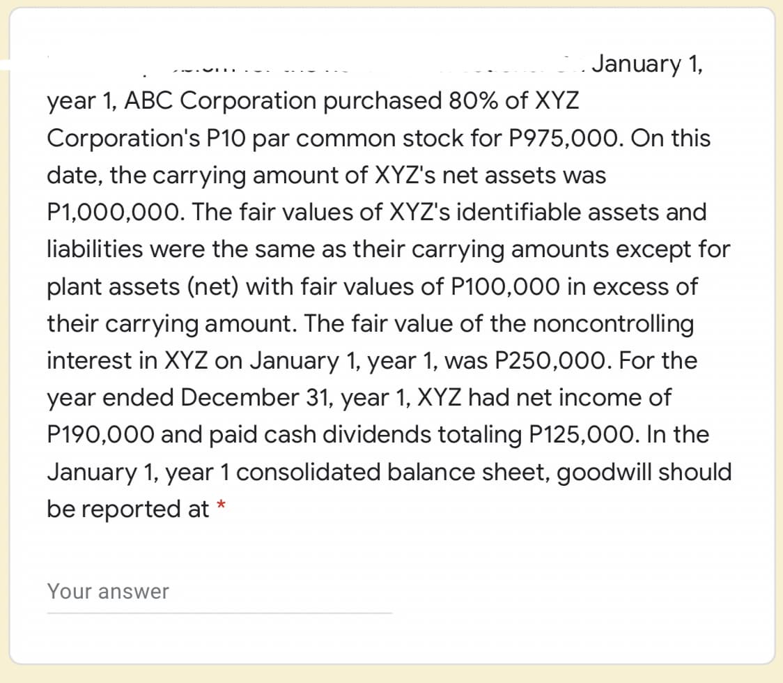 January 1,
year 1, ABC Corporation purchased 80% of XYZ
Corporation's P10 par common stock for P975,000. On this
date, the carrying amount of XYZ's net assets was
P1,000,000. The fair values of XYZ's identifiable assets and
liabilities were the same as their carrying amounts except for
plant assets (net) with fair values of P100,000 in excess of
their carrying amount. The fair value of the noncontrolling
interest in XYZ on January 1, year 1, was P250,000. For the
year ended December 31, year 1, XYZ had net income of
P190,000 and paid cash dividends totaling P125,000. In the
January 1, year 1 consolidated balance sheet, goodwill should
be reported at *
Your answer
