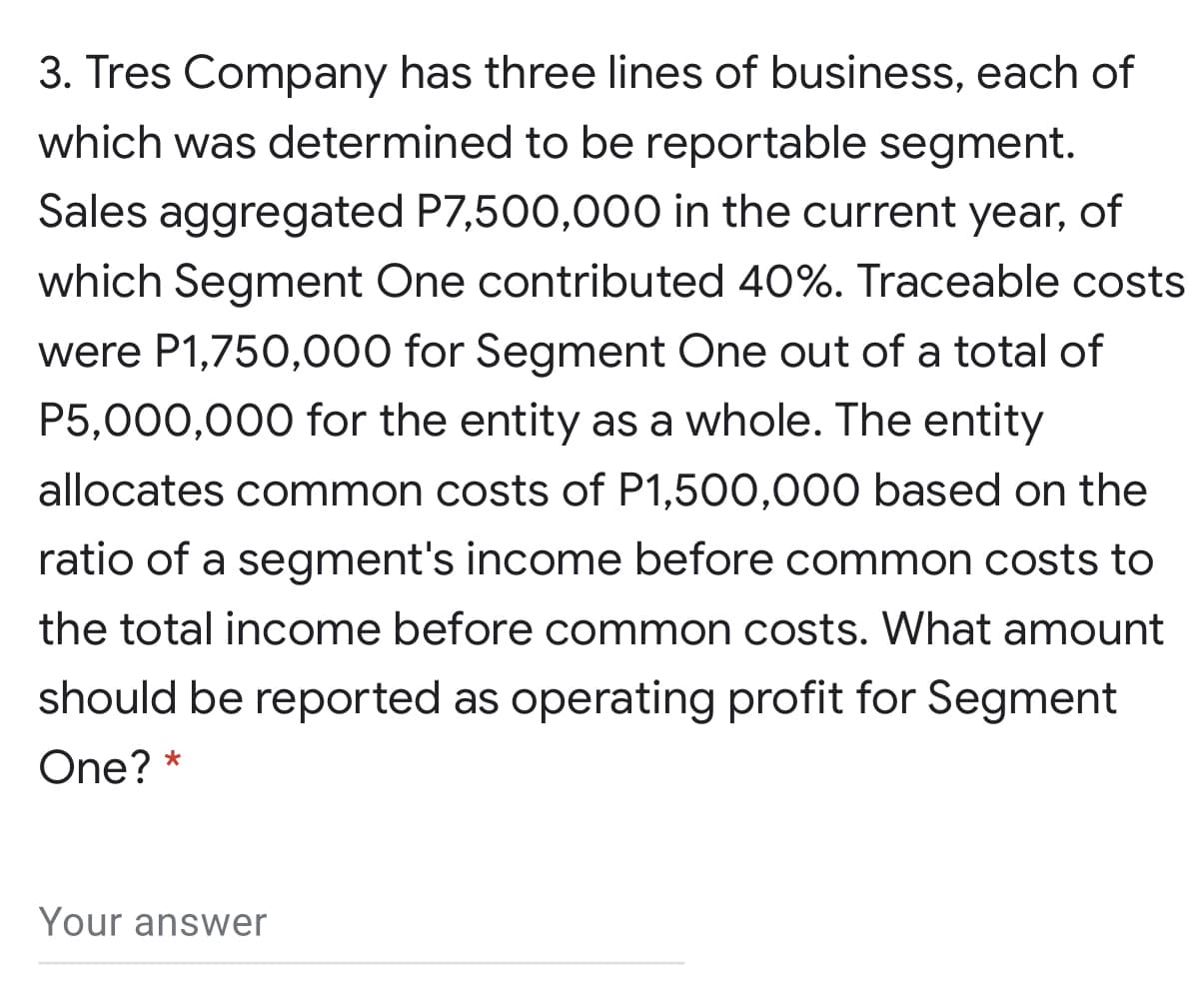 3. Tres Company has three lines of business, each of
which was determined to be reportable segment.
Sales aggregated P7,500,000 in the current year, of
which Segment One contributed 40%. Traceable costs
were P1,750,000 for Segment One out of a total of
P5,000,000 for the entity as a whole. The entity
allocates common costs of P1,500,000 based on the
ratio of a segment's income before common costs to
the total income before common costs. What amount
should be reported as operating profit for Segment
One? *
Your answer
