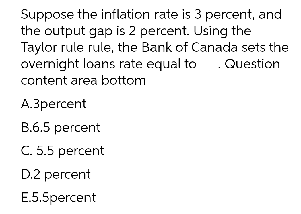 Suppose the inflation rate is 3 percent, and
the output gap is 2 percent. Using the
Taylor rule rule, the Bank of Canada sets the
overnight loans rate equal to. Question
content area bottom
A.3percent
B.6.5 percent
C. 5.5 percent
D.2 percent
E.5.5percent