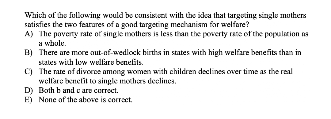 Which of the following would be consistent with the idea that targeting single mothers
satisfies the two features of a good targeting mechanism for welfare?
A) The poverty rate of single mothers is less than the poverty rate of the population as
a whole.
B) There are more out-of-wedlock births in states with high welfare benefits than in
states with low welfare benefits.
C) The rate of divorce among women with children declines over time as the real
welfare benefit to single mothers declines.
D) Both b and c are correct.
E) None of the above is correct.
