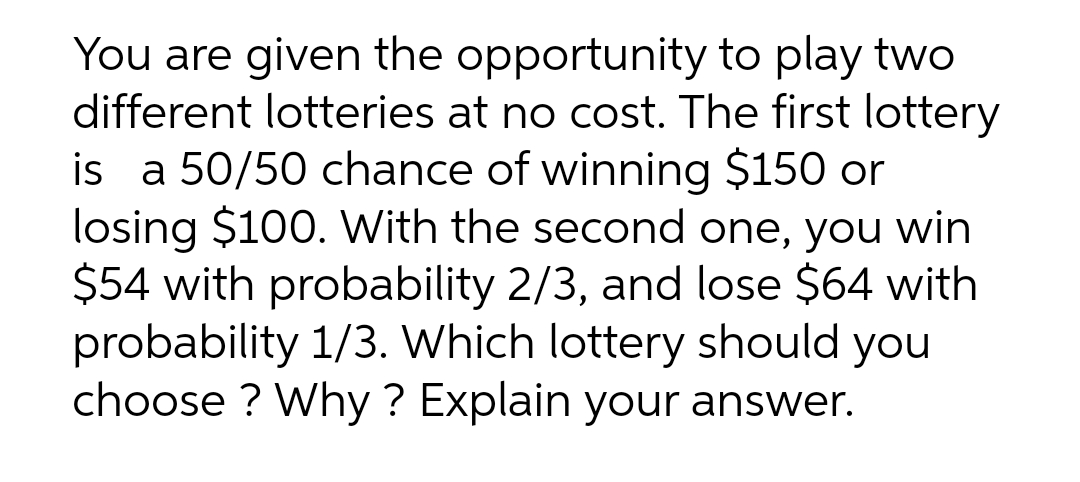 You are given the opportunity to play two
different lotteries at no cost. The first lottery
is a 50/50 chance of winning $150 or
losing $100. With the second one, you win
$54 with probability 2/3, and lose $64 with
probability 1/3. Which lottery should you
choose ? Why ? Explain your answer.

