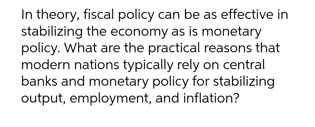 In theory, fiscal policy can be as effective in
stabilizing the economy as is monetary
policy. What are the practical reasons that
modern nations typically rely on central
banks and monetary policy for stabilizing
output, employment, and inflation?