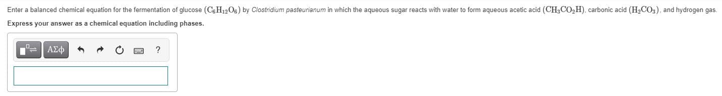 Enter a balanced chemical equation for the fermentation of glucose (C6H1206) by Clostridium pasteurianum in which the aqueous sugar reacts with water to form aqueous acetic acid (CH3CO,H), carbonic acid (H2CO3), and hydrogen gas.
Express your answer as a chemical equation including phases.
