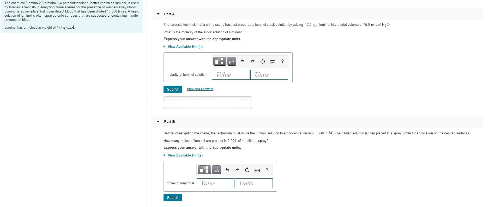 hemical 5-amino-2,3-dihydro-1,4-phthalazinedione, better known as luminol, is used
by forensic scientists in analyzing crime scenes for the presence of washed-away blood.
Luminol is so sensitive that it can detect blood that has been diluted 10,000 times. A basic
solution of luminol is often sprayed onto surfaces that are suspected of containing minute
amounts of blood.
Part A
The forensic technician at a crime scene has just prepared a luminol stock solution by adding 12.0 g of luminol into a total volume of 75.0 mL of H,O.
Luminol has a molecular weight of 177 g/mol.
What is the molarity of the stock solution of luminol?
Express your answer with the appropriate units.
> View Available Hint(s)
HẢ
?
molarity of luminol solution =
Value
Units
Submit
Previous Answers
Part B
Before investigating the scene, the technician must dilute the luminol solution to a concentration of 5.00x10-2 M. The diluted solution is then placed in a spray bottle for application on the desired surfaces.
How many moles of luminol are present in 2.00L of the diluted spray?
Express your answer with the appropriate units.
• View Available Hint(s)
?
moles of luminol =
Value
Units
Submit
