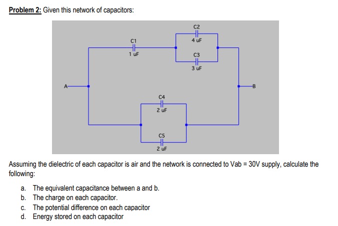 Problem 2: Given this network of capacitors:
C2
C1
4 uF
1 uF
C3
3 uF
A-
C4
2 uf
C5
2 uf
Assuming the dielectric of each capacitor is air and the network is connected to Vab = 30V supply, calculate the
following:
a. The equivalent capacitance between a and b.
b. The charge on each capacitor.
c. The potential difference on each capacitor
d. Energy stored on each capacitor
