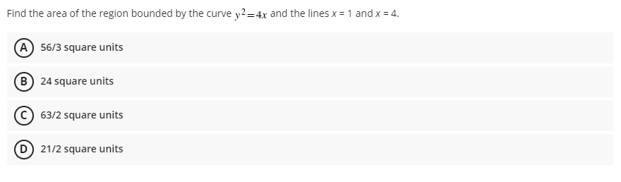 Find the area of the region bounded by the curve y2=4x and the lines x = 1 and x = 4.
A 56/3 square units
(B) 24 square units
C 63/2 square units
D 21/2 square units
