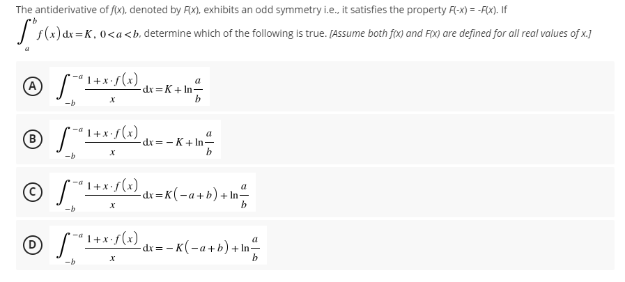 The antiderivative of fx), denoted by Fx), exhibits an odd symmetry i.e., it satisfies the property F-x) = -Fx). If
)dx=K, 0<a<b. determine which of the following is true. [Assume both f(x) and F(x) are defined for all real values of x.]
1+x•f(x)
a
A
dx=K+ In=
b
-b
B
1+x•f (x)
dx = - K+ In-
b
-b
1+x•f(x)
a
-dx =K(-a+b) +In-
b
-b
(D
"I+x-f(x) dx= - K(-a+b)+In
a
-dx= – K(-a+b)+ In-
-b
