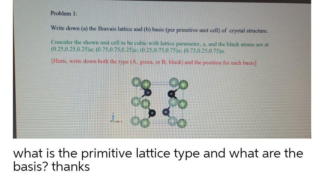 Problem 1:
Write down (a) the Bravais lattice and (b) basis (per primitive unit cell) of crystal structure.
Consider the shown unit cell to be cubic with lattice parameter, a, and the black atoms are at
(0.25,0.25,0.25)a: (0.75,0.75,0.25)e; (0.25,0.75.0.75)a; (0.75,0.25,0.75)a.
Hints, write down both the type (A. green, or B, black) and the position for each basis]
L. 00
what is the primitive lattice type and what are the
basis? thanks
