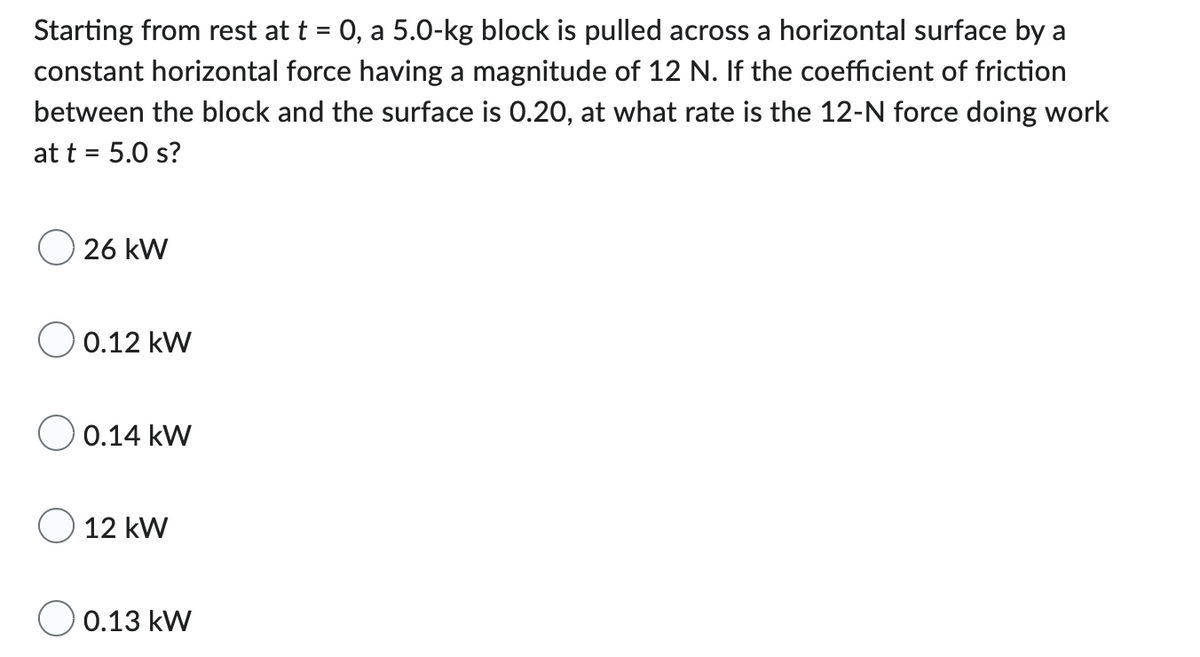 Starting from rest at t = 0, a 5.0-kg block is pulled across a horizontal surface by a
constant horizontal force having a magnitude of 12 N. If the coefficient of friction
between the block and the surface is 0.20, at what rate is the 12-N force doing work
at t = 5.0 s?
26 kW
0.12 kW
0.14 kW
12 kW
0.13 kW