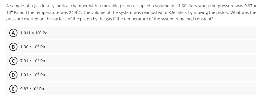 A sample of a gas in a cylindrical chamber with a movable piston occupied a volume of 11.60 liters when the pressure was 9.97 x
10* Pa and the temperature was 24.9°C. The volume of the system was readjusted to 8.50 liters by moving the piston. What was the
pressure exerted on the surface of the piston by the gas if the temperature of the system remained constant?
(A) 1.011 × 103 Pa
(B) 1.36 x 105 Pa
c) 7.31 x 104 Pa
D 1.01 x 105 Pa
(E) 9.83 x104 Pa
