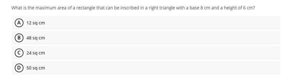What is the maximum area of a rectangle that can be inscribed in a right triangle with a base 8 cm and a height of 6 cm?
A 12 sq cm
B) 48 sq cm
24 sq cm
50 sq cm
