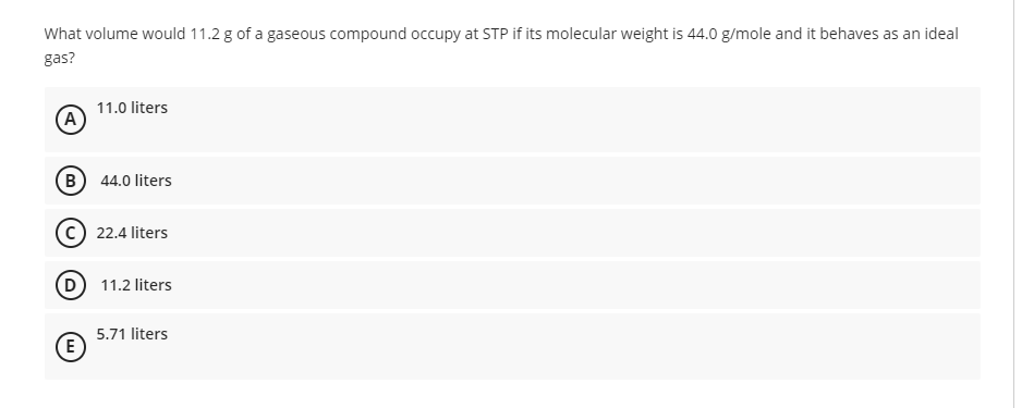 What volume would 11.2 g of a gaseous compound occupy at STP if its molecular weight is 44.0 g/mole and it behaves as an ideal
gas?
11.0 liters
(A)
B 44.0 liters
22.4 liters
(D 11.2 liters
5.71 liters
(E
