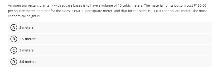 An open top rectangular tank with square bases is to have a volume of 10 cubic meters. The material for its bottom cost P150.00
per square meter, and that for the sides is P60.00 per square meter, and that for the sides is P 60.00 per square meter. The most
economical height is:
A 2 meters
B 2.5 meters
3 meters
(D) 3.5 meters
