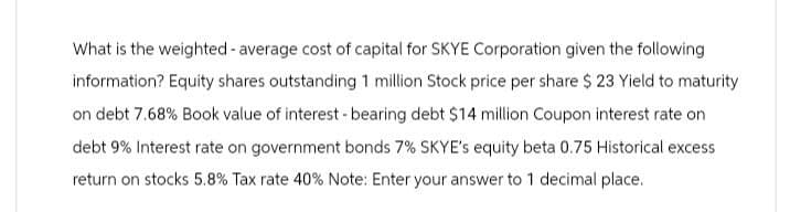 What is the weighted average cost of capital for SKYE Corporation given the following
information? Equity shares outstanding 1 million Stock price per share $ 23 Yield to maturity
on debt 7.68% Book value of interest - bearing debt $14 million Coupon interest rate on
debt 9% Interest rate on government bonds 7% SKYE's equity beta 0.75 Historical excess
return on stocks 5.8% Tax rate 40% Note: Enter your answer to 1 decimal place.