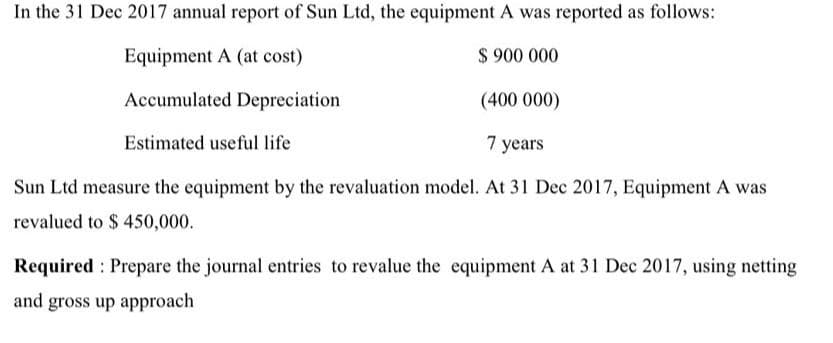 In the 31 Dec 2017 annual report of Sun Ltd, the equipment A was reported as follows:
Equipment A (at cost)
$ 900 000
Accumulated Depreciation
(400 000)
Estimated useful life
7 years
Sun Ltd measure the equipment by the revaluation model. At 31 Dec 2017, Equipment A was
revalued to $ 450,000.
Required Prepare the journal entries to revalue the equipment A at 31 Dec 2017, using netting
and gross up approach