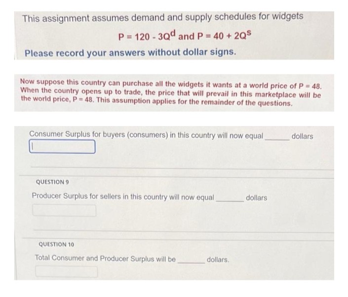 This assignment assumes demand and supply schedules for widgets
P=120-3Qd and P = 40 +2QS
Please record your answers without dollar signs.
Now suppose this country can purchase all the widgets it wants at a world price of P = 48.
When the country opens up to trade, the price that will prevail in this marketplace will be
the world price, P= 48. This assumption applies for the remainder of the questions.
Consumer Surplus for buyers (consumers) in this country will now equal
QUESTION 9
Producer Surplus for sellers in this country will now equal
QUESTION 10
Total Consumer and Producer Surplus will be
dollars.
dollars
dollars