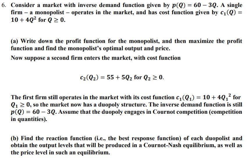 6. Consider a market with inverse demand function given by p(Q) = 60 - 3Q. A single
firm - a monopolist - operates in the market, and has cost function given by C₁(Q) =
10+ 40² for Q≥ 0.
(a) Write down the profit function for the monopolist, and then maximize the profit
function and find the monopolist's optimal output and price.
Now suppose a second firm enters the market, with cost function
C₂ (Q₂) = 55+5Q2 for Q₂ ≥ 0.
The first firm still operates in the market with its cost function c₁ (Q₁) = 10 + 40₁² for
Q₁ ≥ 0, so the market now has a duopoly structure. The inverse demand function is still
p(Q) = 60-3Q. Assume that the duopoly engages in Cournot competition (competition
in quantities).
(b) Find the reaction function (i.e., the best response function) of each duopolist and
obtain the output levels that will be produced in a Cournot-Nash equilibrium, as well as
the price level in such an equilibrium.