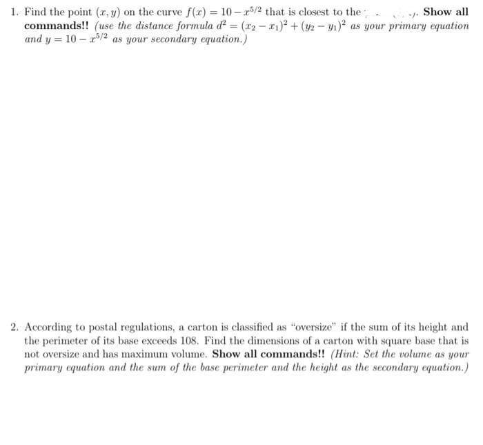 1. Find the point (x, y) on the curve f(x) = 10-25/2 that is closest to the
-1.
Show all
commands!! (use the distance formula d² = (x2-x1)² + (y2-y₁)² as your primary equation
and y= 10-25/2 as your secondary equation.)
2. According to postal regulations, a carton is classified as "oversize" if the sum of its height and
the perimeter of its base exceeds 108. Find the dimensions of a carton with square base that is
not oversize and has maximum volume. Show all commands!! (Hint: Set the volume as your
primary equation and the sum of the base perimeter and the height as the secondary equation.)