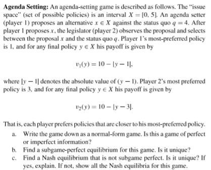 Agenda Setting: An agenda-setting game is described as follows. The “issue
space" (set of possible policies) is an interval X = [0, 5]. An agenda setter
(player 1) proposes an alternative x e X against the status quo q = 4. After
player 1 proposes x, the legislator (player 2) observes the proposal and selects
between the proposal x and the status quo q. Player l's most-preferred policy
is 1, and for any final policy y e X his payoff is given by
vy(y) = 10 – ly – 1.
where [y – 1| denotes the absolute value of (y – 1). Player 2's most preferred
policy is 3, and for any final policy y e X his payoff is given by
vz(y) = 10 – ly – 31.
That is, each player prefers policies that are closer to his most-preferred policy.
a. Write the game down as a normal-form game. Is this a game of perfect
or imperfect information?
b. Find a subgame-perfect equilibrium for this game. Is it unique?
c. Find a Nash equilibrium that is not subgame perfect. Is it unique? If
yes, explain. If not, show all the Nash equilibria for this game.
