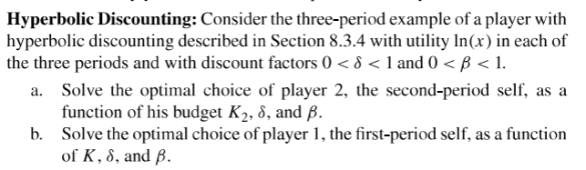 Hyperbolic Discounting: Consider the three-period example of a player with
hyperbolic discounting described in Section 8.3.4 with utility In(x) in each of
the three periods and with discount factors 0 < 8 < 1 and 0 < B < 1.
Solve the optimal choice of player 2, the second-period self, as a
function of his budget K2, 8, and B.
b. Solve the optimal choice of player 1, the first-period self, as a function
of K, 8, and B.
