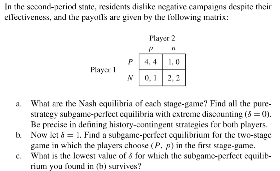 What are the Nash equilibria of each stage-game? Find all the pure-
strategy subgame-perfect equilibria with extreme discounting (8 = 0).
Be precise in defining history-contingent strategies for both players.
b. Now let 8 = 1. Find a subgame-perfect equilibrium for the two-stage
game in which the players choose (P, p) in the first stage-game.
What is the lowest value of 8 for which the subgame-perfect equilib-
rium you found in (b) survives?
а.
с.
