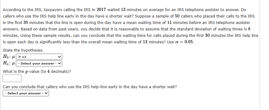 According to the IRS, taxpayers calling the IRS in 2017 waited 13 minutes on average for an IRS telephone assister to answer. Do
callers who use the IRS help line early in the day have a shorter wait? Suppose a sample of 50 callers who placed their calls to the IRS
in the first 30 minutes that the line is open during the day have a mean waiting time of 11 minutes before an IRS telephone assister
answers. Based on data from past years, you decide that it is reasonable to assume that the standard deviation of waiting times is 8
minutes. Using these sample results, can you conclude that the waiting time for calls placed during the first 30 minutes the IRS help line
is open each day is significantly less than the overall mean waiting time of 13 minutes? Use a = 0.05.
State the hypotheses.
Ho: 213
Ha: -Select your answer
What is the p-value (to 4 decimals)?
Can you conclude that callers who use the IRS help-line early in the day have a shorter wait?
- Select your answer -