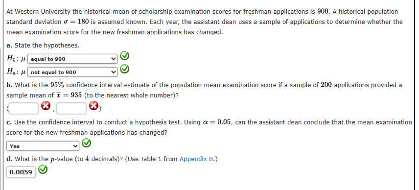 At Western University the historical mean of scholarship examination scores for freshman applications is 900. A historical population
standard deviation = 180 is assumed known. Each year, the assistant dean uses a sample of applications to determine whether the
mean examination score for the new freshman applications has changed.
a. State the hypotheses.
Ho: equal to 900
Ha: μnot equal to 900
b. What is the 95% confidence interval estimate of the population mean examination score if a sample of 200 applications provided a
sample mean of = 935 (to the nearest whole number)?
c. Use the confidence interval to conduct a hypothesis test. Using a = 0.05, can the assistant dean conclude that the mean examination
score for the new freshman applications has changed?
Yes
d. What is the p-value (to 4 decimals)? (Use Table 1 from Appendix B.)
0.0059