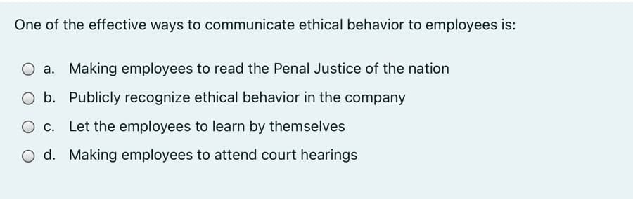 One of the effective ways to communicate ethical behavior to employees is:
Making employees to read the Penal Justice of the nation
b. Publicly recognize ethical behavior in the company
Let the employees to learn by themselves
O d. Making employees to attend court hearings
