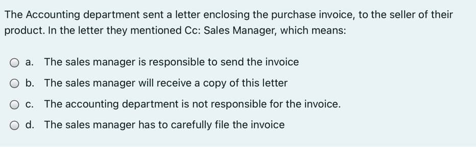 The Accounting department sent a letter enclosing the purchase invoice, to the seller of their
product. In the letter they mentioned Cc: Sales Manager, which means:
O a. The sales manager is responsible to send the invoice
O b. The sales manager will receive a copy of this letter
O c. The accounting department is not responsible for the invoice.
O d. The sales manager has to carefully file the invoice
