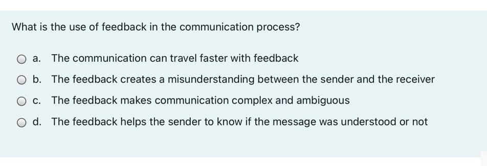 What is the use of feedback in the communication process?
O a. The communication can travel faster with feedback
O b. The feedback creates a misunderstanding between the sender and the receiver
O c. The feedback makes communication complex and ambiguous
d. The feedback helps the sender to know if the message was understood or not
