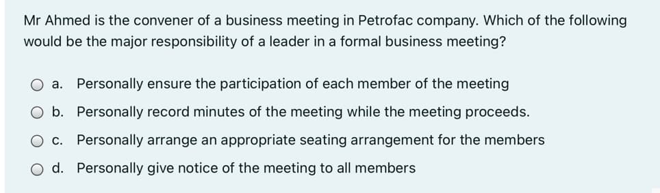 Mr Ahmed is the convener of a business meeting in Petrofac company. Which of the following
would be the major responsibility of a leader in a formal business meeting?
O a.
Personally ensure the participation of each member of the meeting
O b. Personally record minutes of the meeting while the meeting proceeds.
O c. Personally arrange an appropriate seating arrangement for the members
O d. Personally give notice of the meeting to all members
