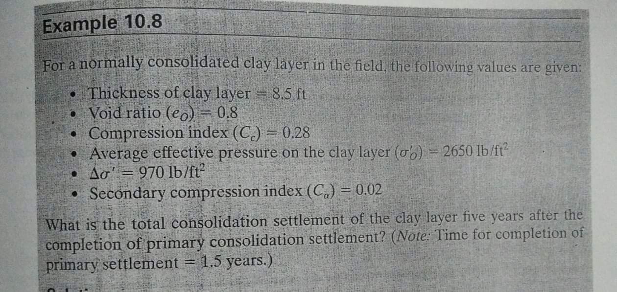 For a normally consolidated clay layer in the field, the following values are given:
• Thickness of clay layer = 8,5 ft
• Void ratio (eo) = 0,8
Compression index (C.) = 0.28
• Average effective pressure on the clay layer (ob) = 2650 lb/ft
• Ao' = 970 lb/ft?
• Secondary compression index (C.) = 0.02
What is the total consolidation settlement of the clay layer five years after the
completion of primary consolidation settlement? (Note: Time for completion of
