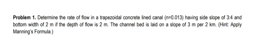 Problem 1. Determine the rate of flow in a trapezoidal concrete lined canal (n=0.013) having side slope of 3:4 and
bottom width of 2 m if the depth of flow is 2 m. The channel bed is laid on a slope of 3 m per 2 km. (Hint: Apply
Manning's Formula.)
