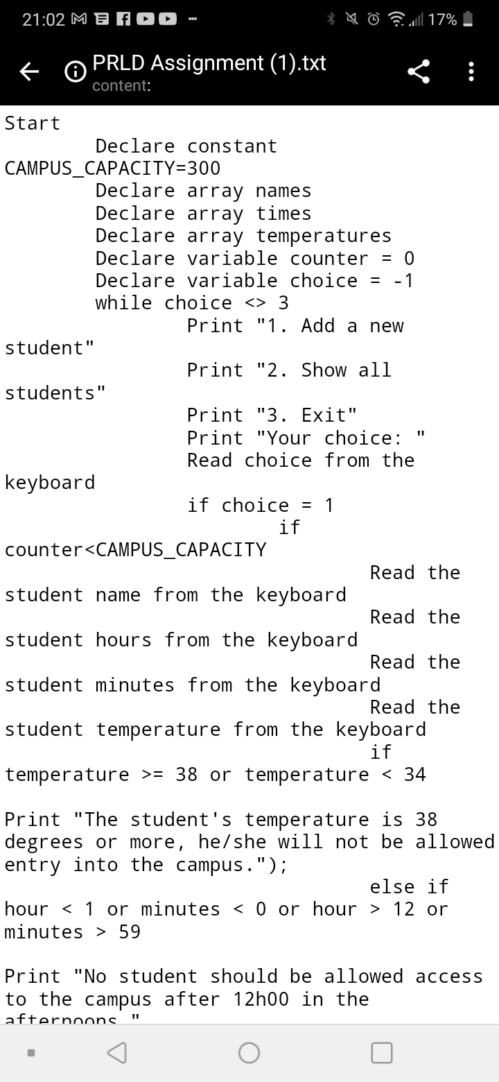 21:02 M B AOD
PRLD Assignment (1).txt
content:
Start
Declare constant
CAMPUS_CAPACITY=300
Declare array names
Declare array times
Declare array temperatures
Declare variable counter
= 0
Declare variable choice
- 1
while choice <> 3
Print "1. Add a new
student"
Print "2. Show all
students"
Print "3. Exit"
Print "Your choice:
Read choice from the
keyboard
if choice = 1
if
counter<CAMPUS_CAPACITY
Read the
student name from the keyboard
Read the
student hours from the keyboard
Read the
student minutes from the keyboard
Read the
student temperature from the keyboard
if
temperature >= 38 or temperature < 34
Print "The student's temperature is 38
degrees or more, he/she will not be allowed
entry into the campus.");
else if
hour < 1 or minutes < 0 or hour > 12 or
minutes > 59
Print "No student should be allowed access
to the campus after 12h00 in the
afternoons.
