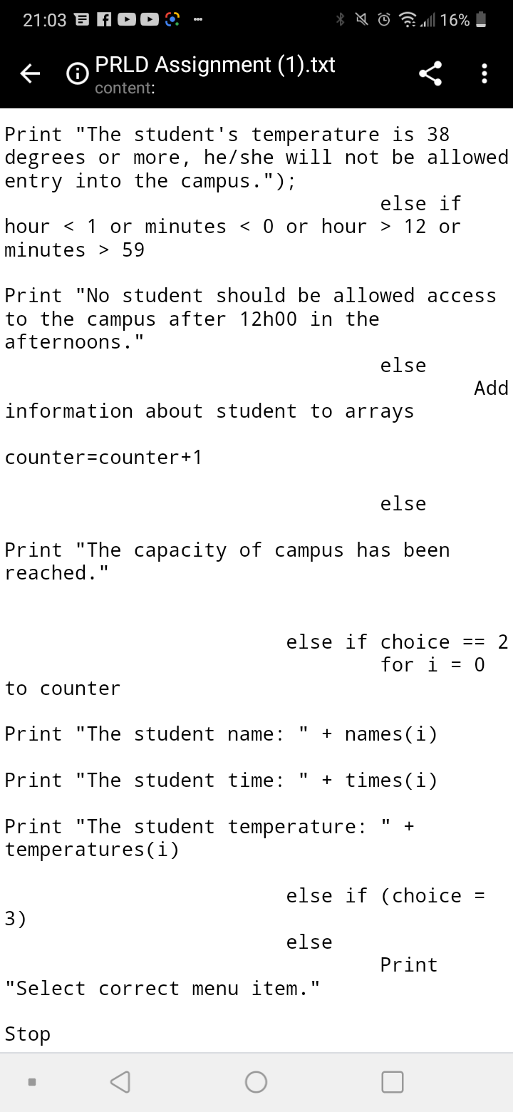 21:03 B A 0 ?
PRLD Assignment (1).txt
content:
Print "The student's temperature is 38
degrees or more, he/she will not be allowed
entry into the campus.");
else if
hour < 1 or minutes < 0 or hour > 12 or
minutes > 59
Print "No student should be allowed access
to the campus after 12h00 in the
afternoons."
else
Add
information about student to arrays
counter=counter+1
else
Print "The capacity of campus has been
reached."
else if choice == 2
for i = 0
to counter
Print "The student name:
+ names (i)
Print "The student time:
+ times(i)
Print "The student temperature:
temperatures(i)
+
else if (choice
%3D
3)
else
Print
"Select correct menu item."
Stop

