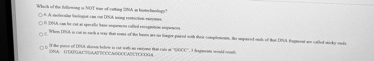 Which of the following is NOT true of cutting DNA in biotechnology?
O A. A molecular biologist can cut DNA using restriction enzymes.
O B. DNA can be cut at specific base sequences called recognition sequences.
OC.
When DNA is cut in such a way that some of the bases are no longer paired with their complements, the unpaired ends of that DNA fragment are called sticky ends.
If the piece of DNA shown below is cut with an enzyme that cuts at "GGCC", 3 fragments would result.
DNA: GTATGACTGAATTCCCAGGCCATCTCCGGA
