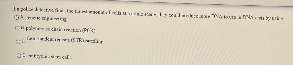 If a police detective finds the tiniest amount of cells at a crime scene, they could produce more DNA to use in DNA tests by using
O A. genetic engineering
O B. polymerase chain reaction (PCR)
short tandem repeats (STR) profíling
OC.
O D. embryonic stem cells
