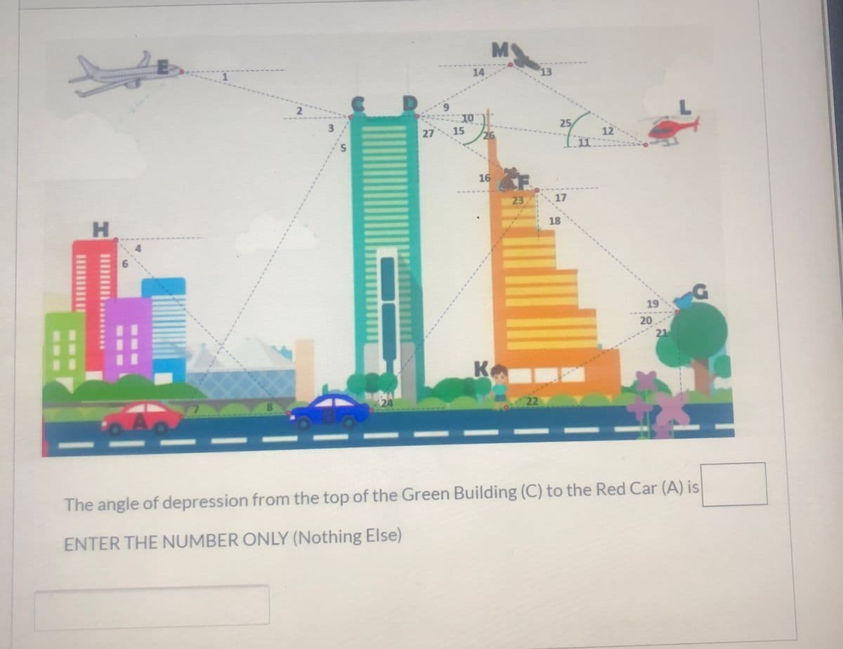 M
14
13
6.
10
27 15
3
25
12
11
26
16
23 17
18
19
20
21
K
8.
24
22
The angle of depression from the top of the Green Building (C) to the Red Car (A) is
ENTER THE NUMBER ONLY (Nothing Else)
6
HI
*****
