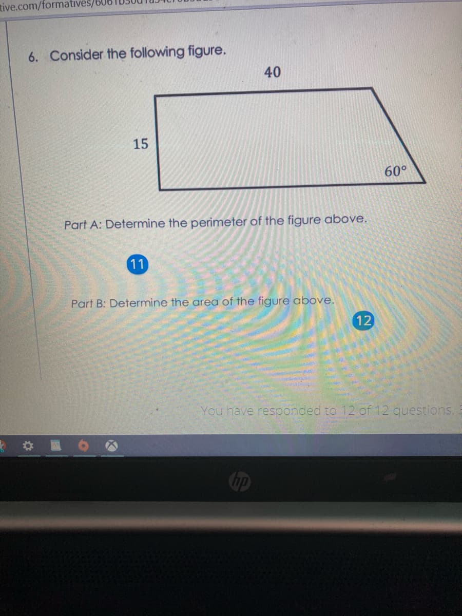 tive.com/formatives/
6. Consider the following figure.
40
15
60°
Part A: Determine the perimeter of the figure above.
11
Part B: Determine the area of the figure above.
12
You have responded to 12 of 12 questions.
Chp
